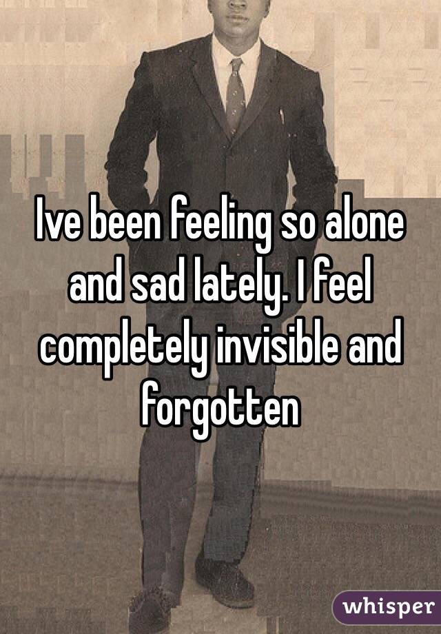Ive been feeling so alone and sad lately. I feel completely invisible and forgotten
