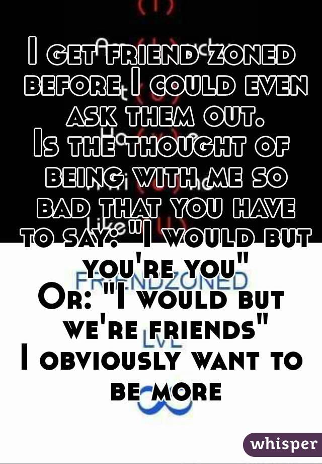 I get friend zoned before I could even ask them out.
Is the thought of being with me so bad that you have to say: "I would but you're you"
Or: "I would but we're friends"
I obviously want to be more