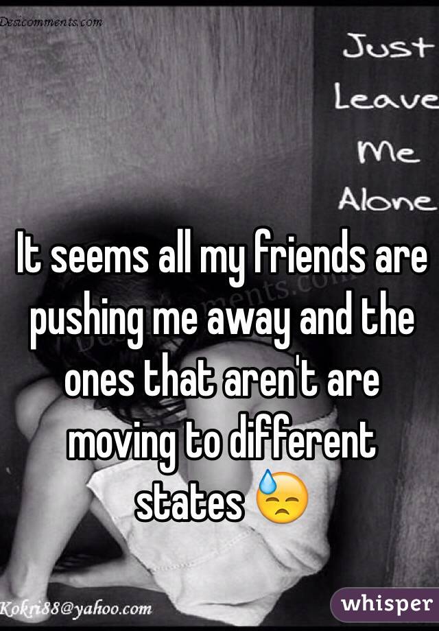 It seems all my friends are pushing me away and the ones that aren't are moving to different states 😓