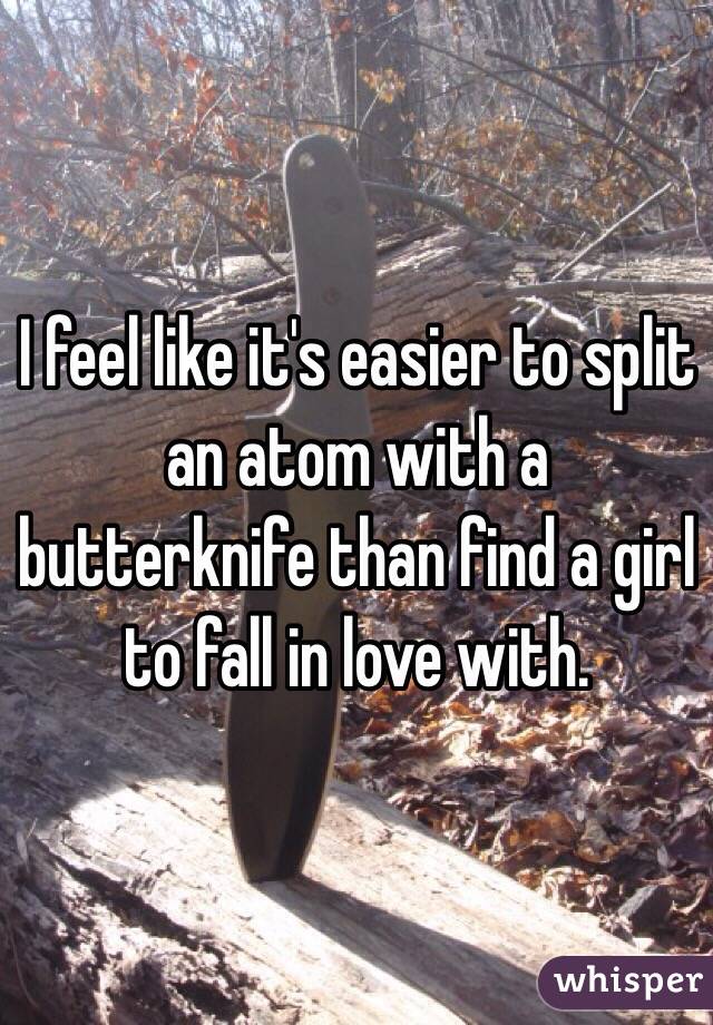 I feel like it's easier to split an atom with a butterknife than find a girl to fall in love with. 
