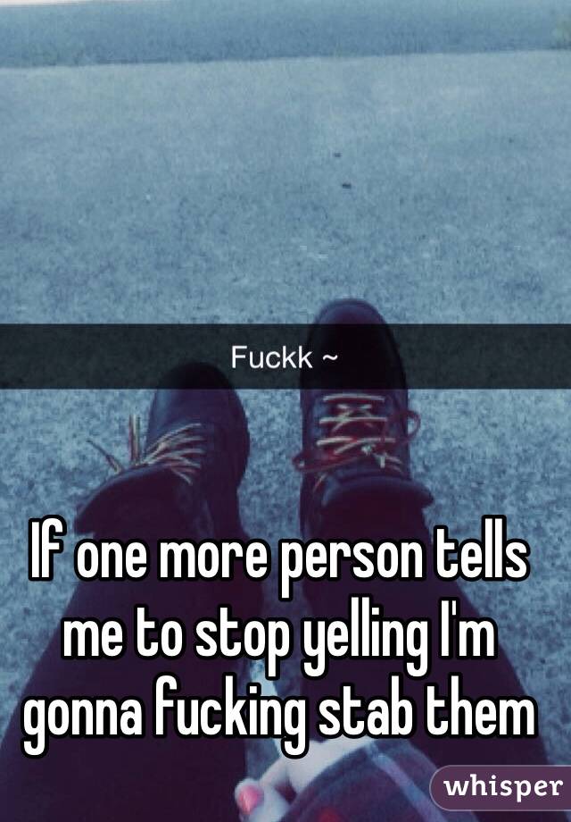 If one more person tells me to stop yelling I'm gonna fucking stab them 