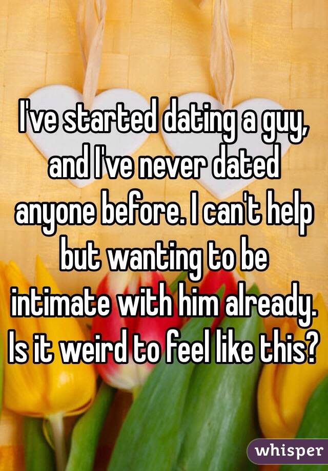 I've started dating a guy, and I've never dated anyone before. I can't help but wanting to be intimate with him already. Is it weird to feel like this?