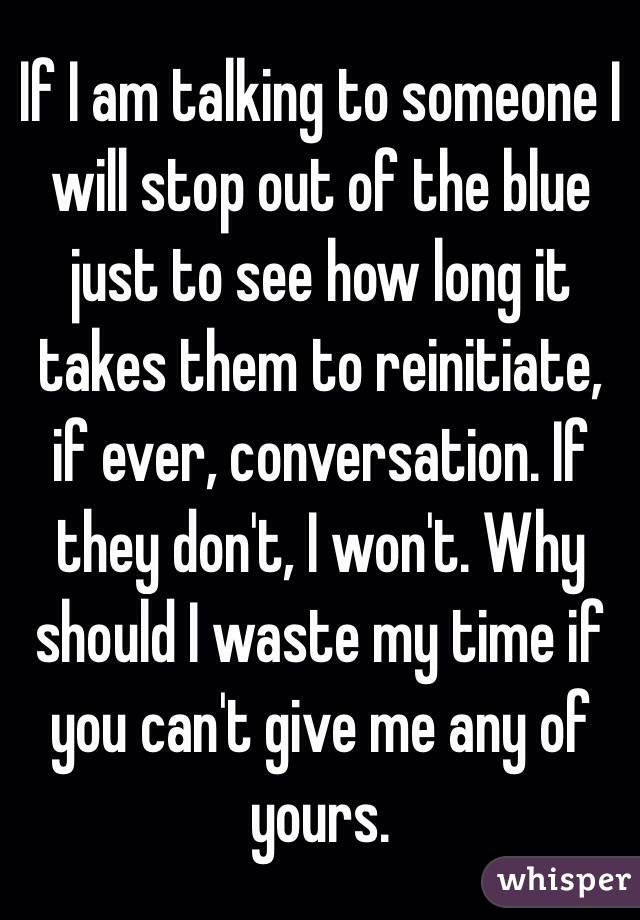 If I am talking to someone I will stop out of the blue just to see how long it takes them to reinitiate, if ever, conversation. If they don't, I won't. Why should I waste my time if you can't give me any of yours.
