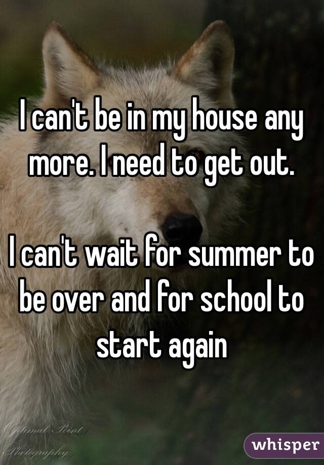 I can't be in my house any more. I need to get out. 

I can't wait for summer to be over and for school to start again 
