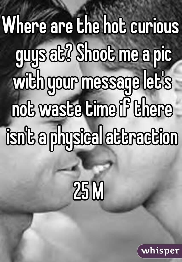 Where are the hot curious  guys at? Shoot me a pic with your message let's not waste time if there isn't a physical attraction 
25 M 