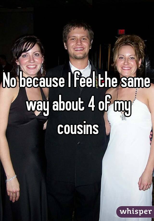 No because I feel the same way about 4 of my cousins