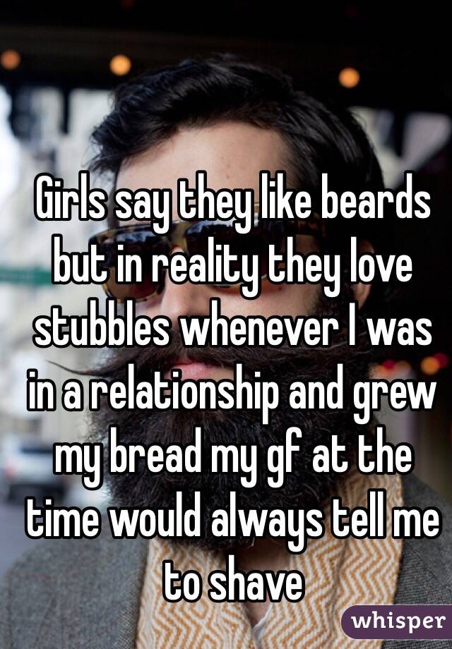 Girls say they like beards but in reality they love stubbles whenever I was in a relationship and grew my bread my gf at the time would always tell me to shave