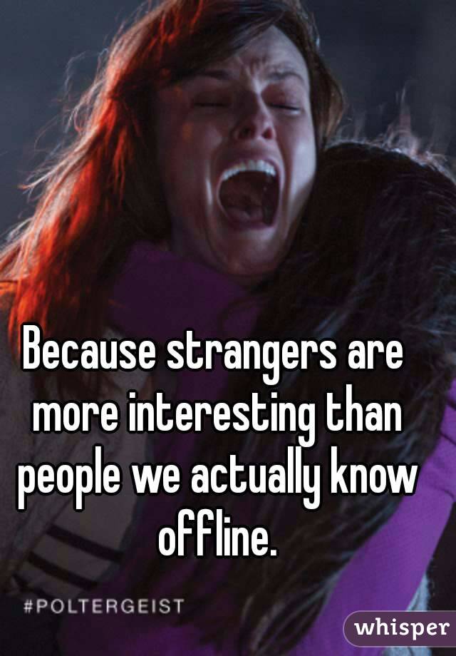 Because strangers are more interesting than people we actually know offline.