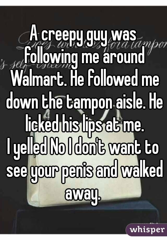 A creepy guy was following me around Walmart. He followed me down the tampon aisle. He licked his lips at me.
I yelled No I don't want to see your penis and walked away. 