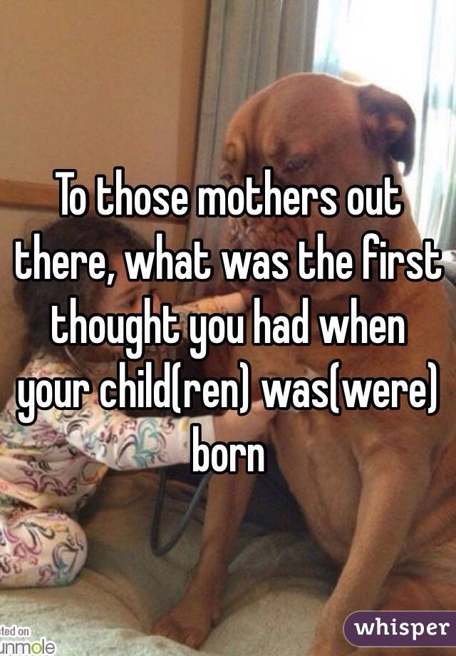 To those mothers out there, what was the first thought you had when your child(ren) was(were) born 