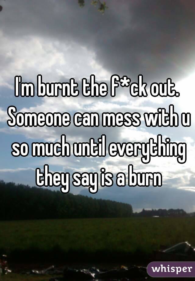 I'm burnt the f*ck out. Someone can mess with u so much until everything they say is a burn