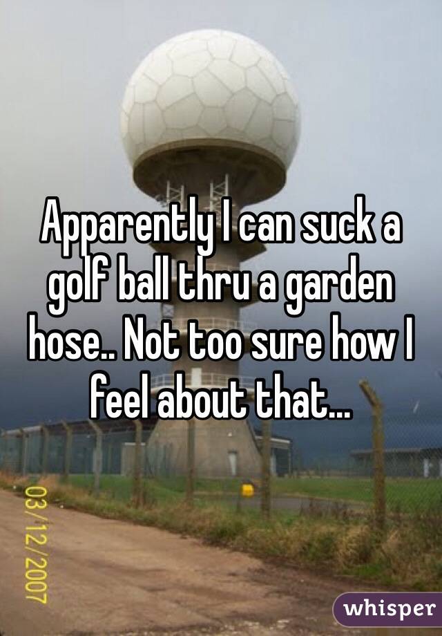 Apparently I can suck a golf ball thru a garden hose.. Not too sure how I feel about that...