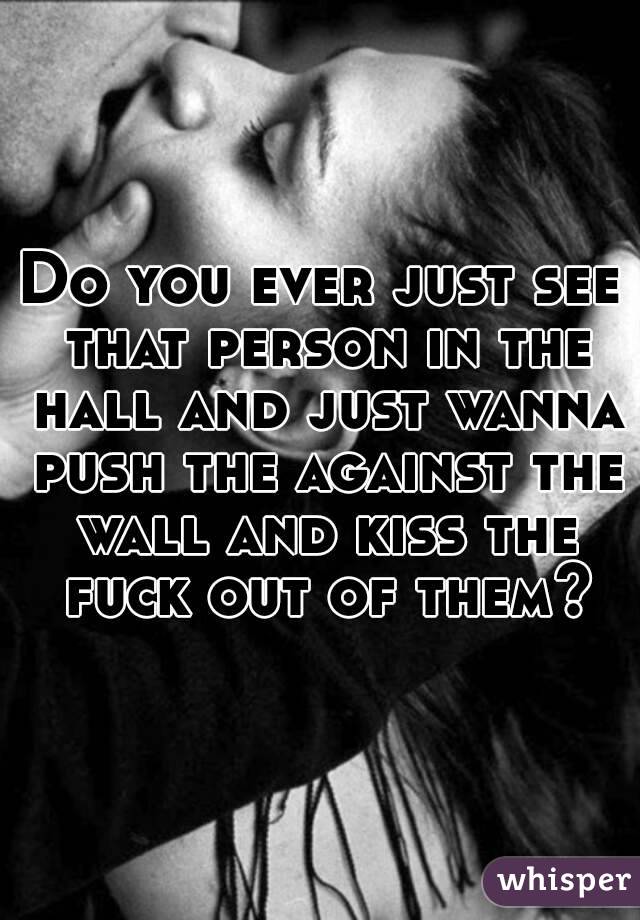 Do you ever just see that person in the hall and just wanna push the against the wall and kiss the fuck out of them?