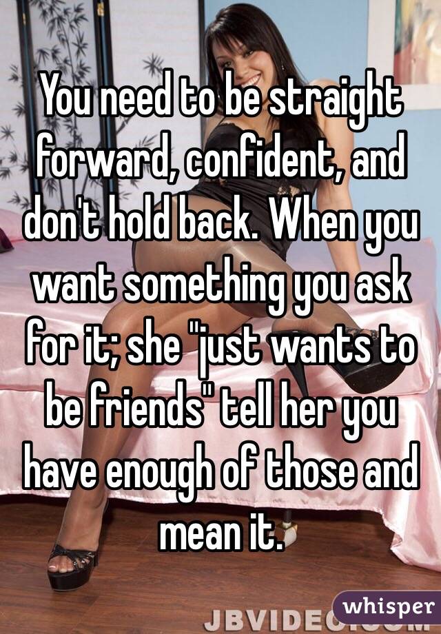 You need to be straight forward, confident, and don't hold back. When you want something you ask for it; she "just wants to be friends" tell her you have enough of those and mean it. 