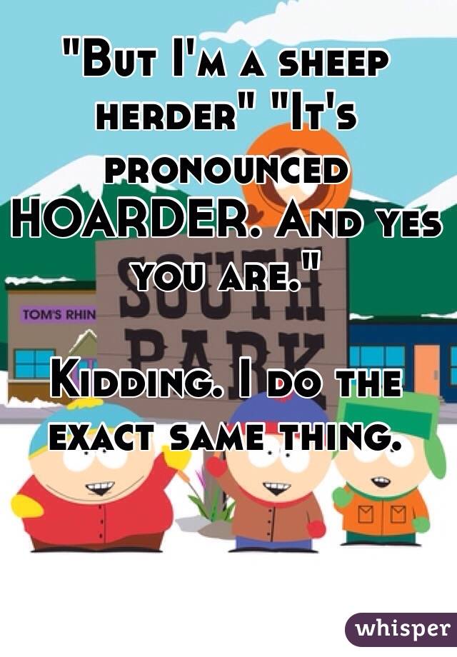 "But I'm a sheep herder" "It's pronounced HOARDER. And yes you are." 

Kidding. I do the exact same thing. 