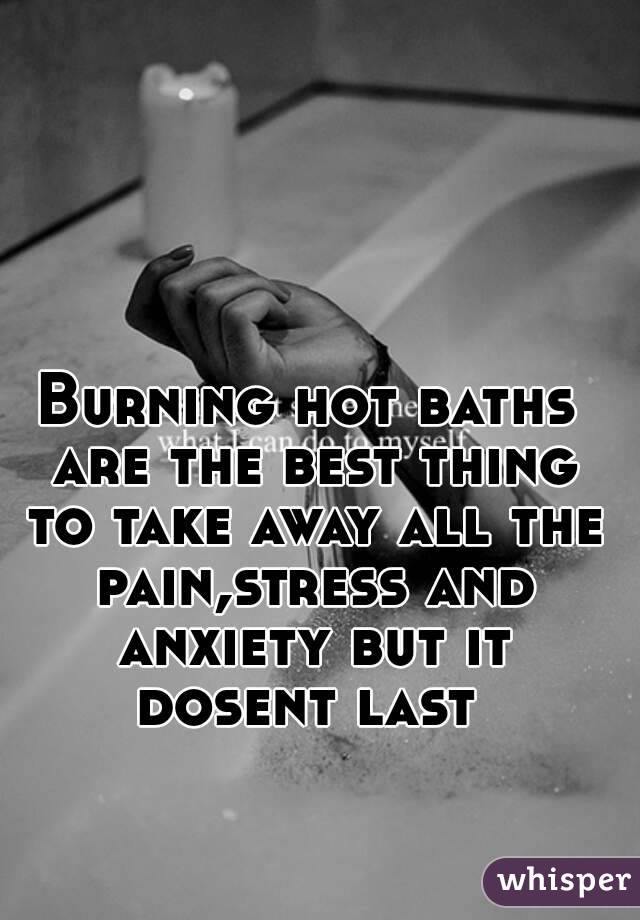 Burning hot baths are the best thing to take away all the pain,stress and anxiety but it dosent last 