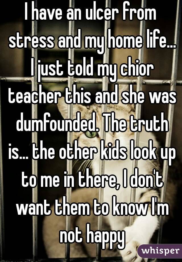 I have an ulcer from stress and my home life... I just told my chior teacher this and she was dumfounded. The truth is... the other kids look up to me in there, I don't want them to know I'm not happy