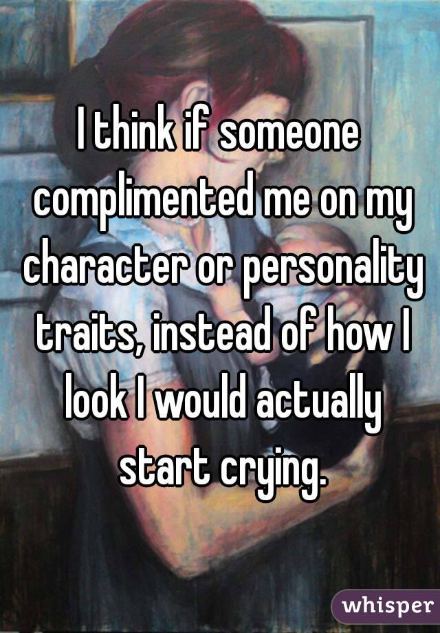 I think if someone complimented me on my character or personality traits, instead of how I look I would actually start crying.