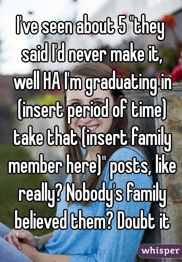 I've seen about 5 "they said I'd never make it, well HA I'm graduating in (insert period of time) take that (insert family member here)" posts, like really? Nobody's family believed them? Doubt it