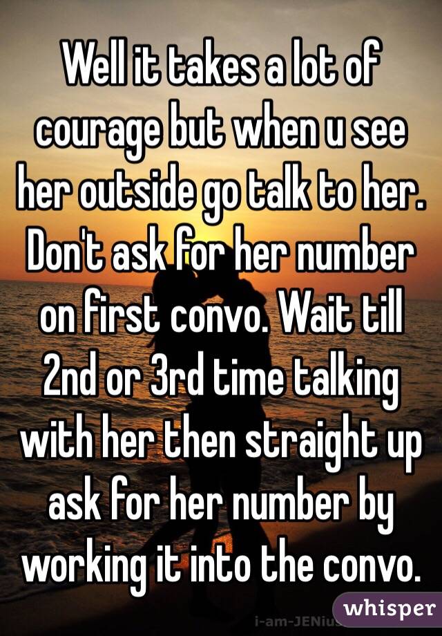 Well it takes a lot of courage but when u see her outside go talk to her. Don't ask for her number on first convo. Wait till 2nd or 3rd time talking with her then straight up ask for her number by working it into the convo. 