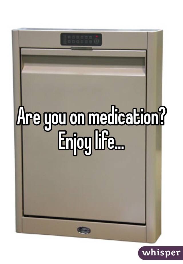 Are you on medication?
Enjoy life...