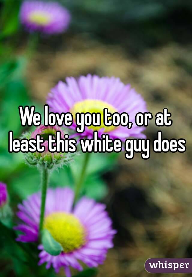 We love you too, or at least this white guy does