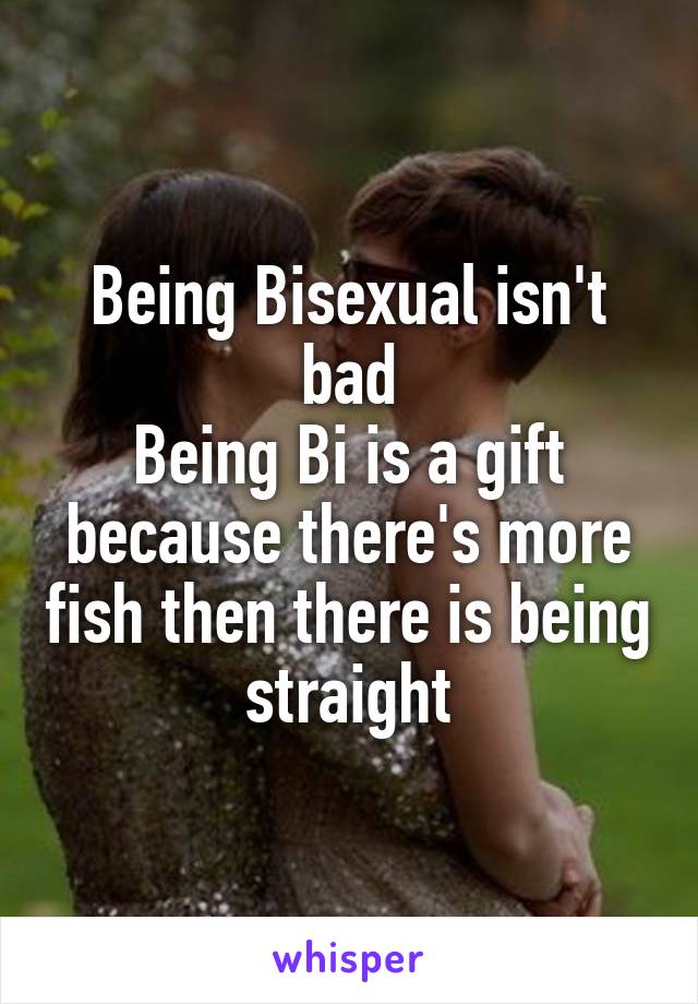 Being Bisexual isn't bad
Being Bi is a gift because there's more fish then there is being straight