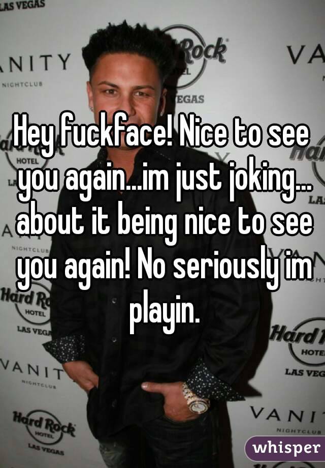 Hey fuckface! Nice to see you again...im just joking... about it being nice to see you again! No seriously im playin.