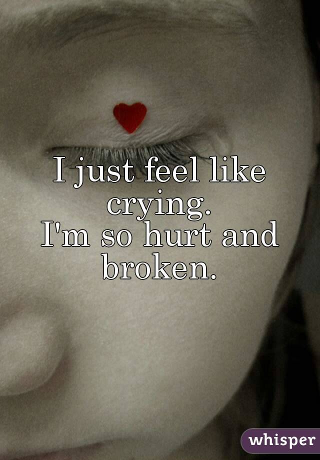 I just feel like crying. 
I'm so hurt and broken. 