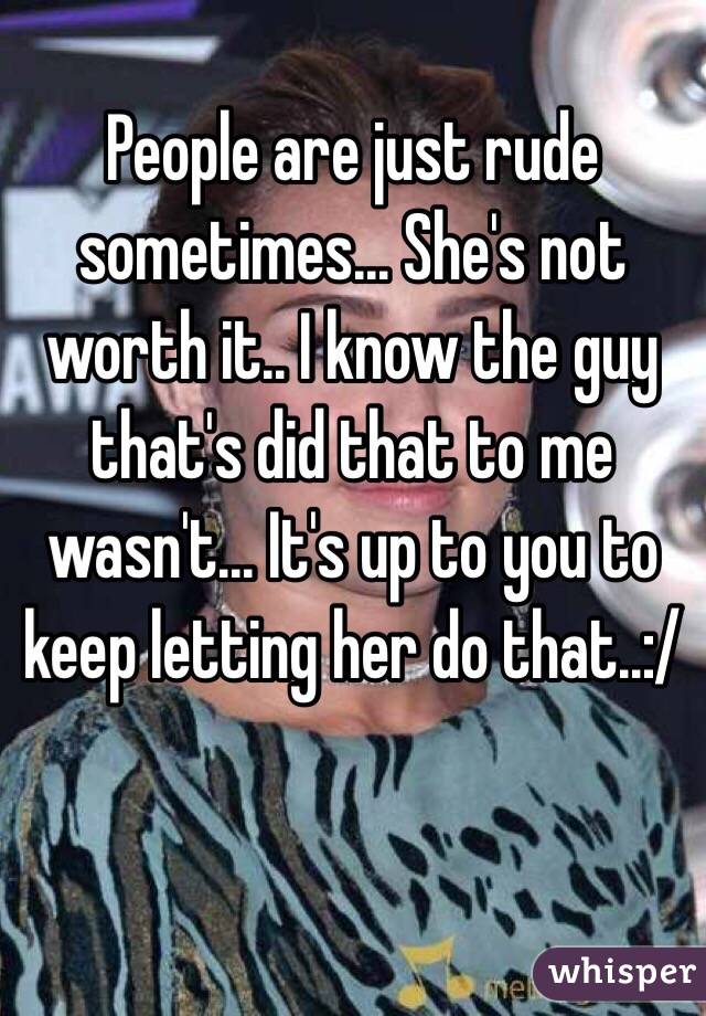 People are just rude sometimes... She's not worth it.. I know the guy that's did that to me wasn't... It's up to you to keep letting her do that..:/