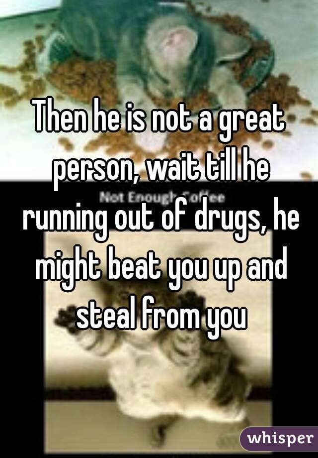 Then he is not a great person, wait till he running out of drugs, he might beat you up and steal from you