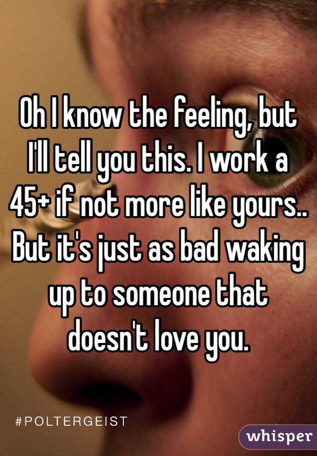 Oh I know the feeling, but I'll tell you this. I work a 45+ if not more like yours.. But it's just as bad waking up to someone that doesn't love you.