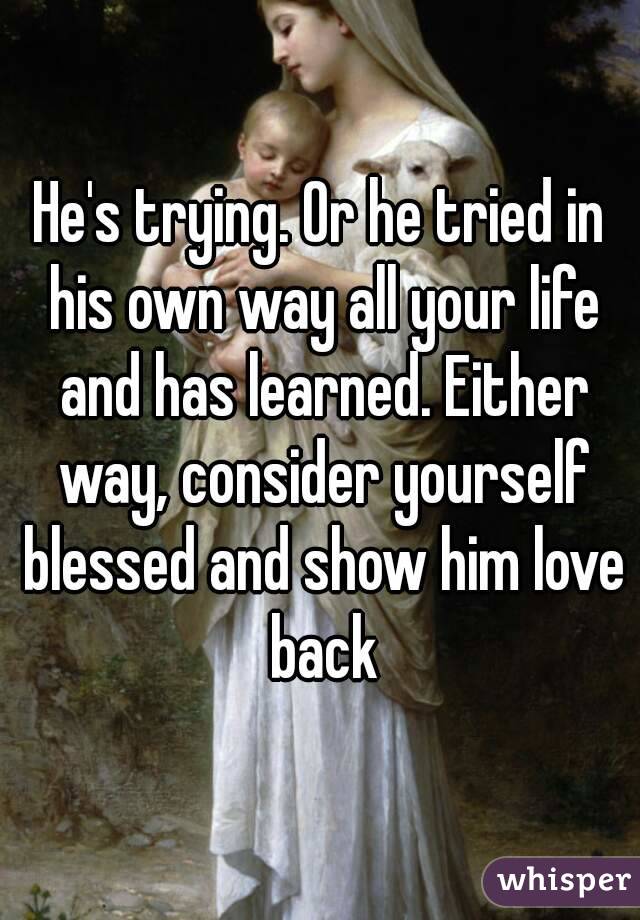 He's trying. Or he tried in his own way all your life and has learned. Either way, consider yourself blessed and show him love back