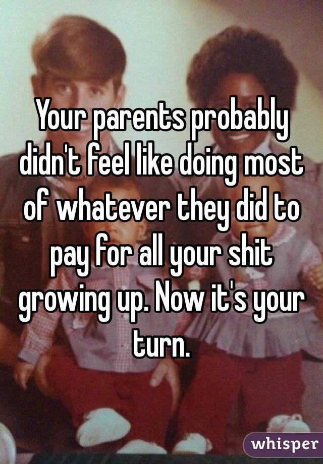 Your parents probably didn't feel like doing most of whatever they did to pay for all your shit growing up. Now it's your turn.