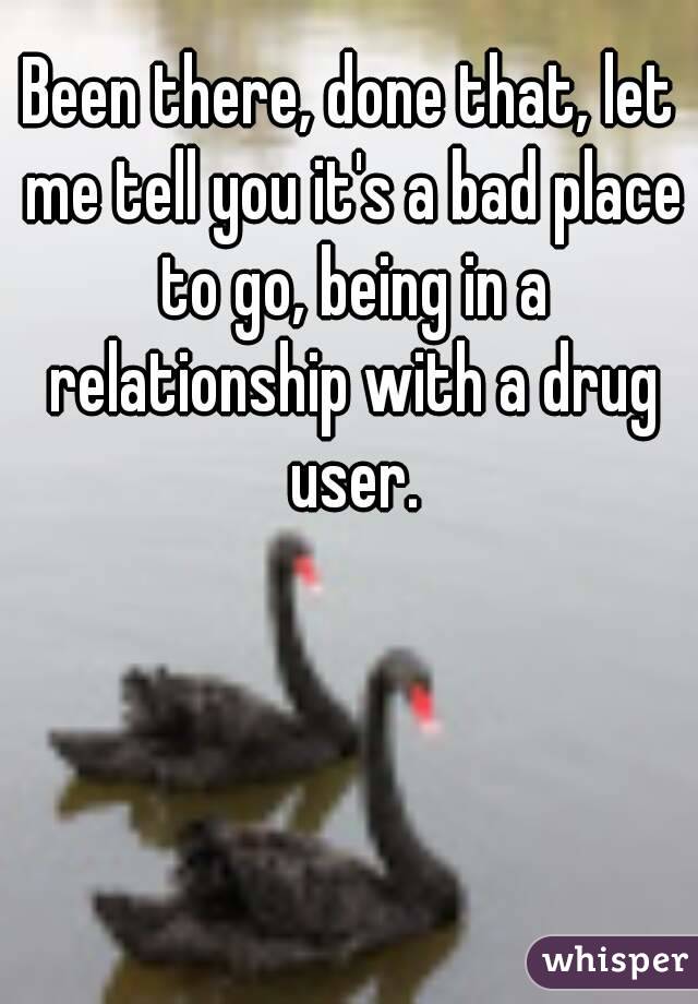 Been there, done that, let me tell you it's a bad place to go, being in a relationship with a drug user.