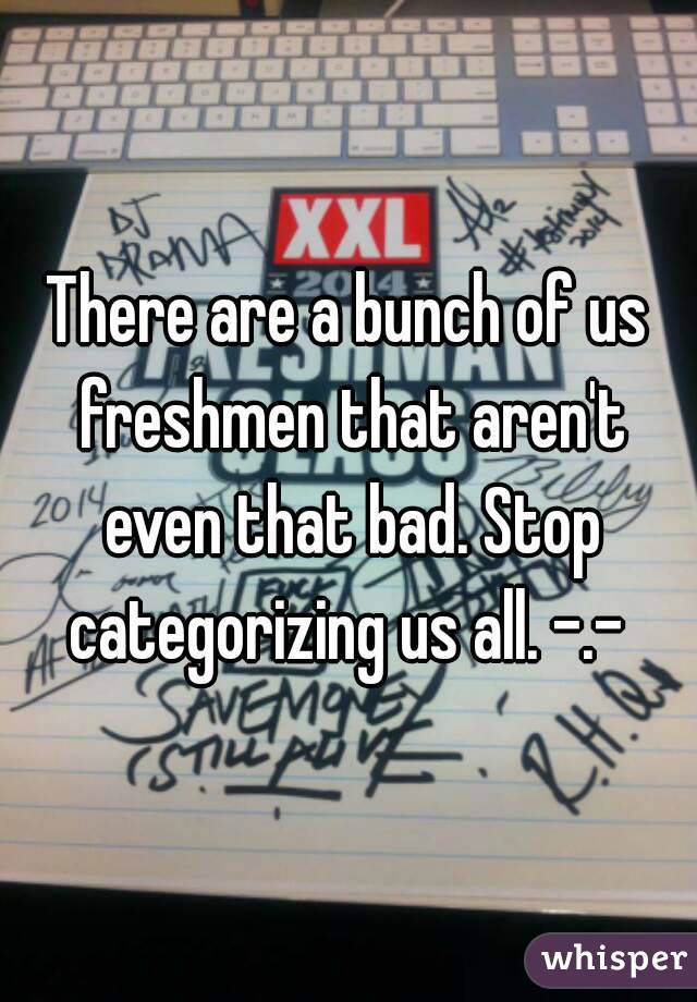 There are a bunch of us freshmen that aren't even that bad. Stop categorizing us all. -.- 