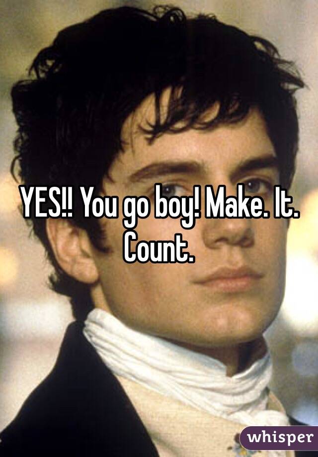 YES!! You go boy! Make. It. Count. 