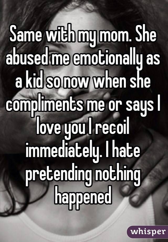 Same with my mom. She abused me emotionally as a kid so now when she compliments me or says I love you I recoil immediately. I hate pretending nothing happened