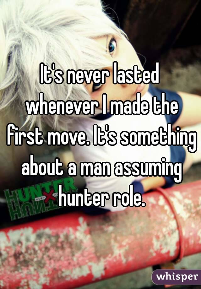 It's never lasted whenever I made the first move. It's something about a man assuming hunter role.