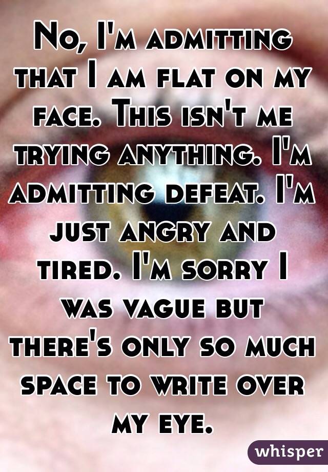 No, I'm admitting that I am flat on my face. This isn't me trying anything. I'm admitting defeat. I'm just angry and tired. I'm sorry I was vague but there's only so much space to write over my eye.