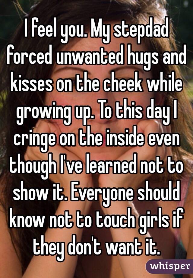 I feel you. My stepdad forced unwanted hugs and kisses on the cheek while growing up. To this day I cringe on the inside even though I've learned not to show it. Everyone should know not to touch girls if they don't want it.