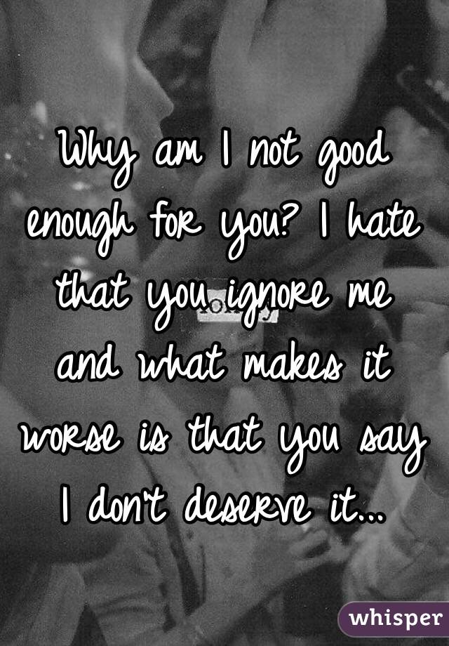 Why am I not good enough for you? I hate that you ignore me  and what makes it worse is that you say I don't deserve it...