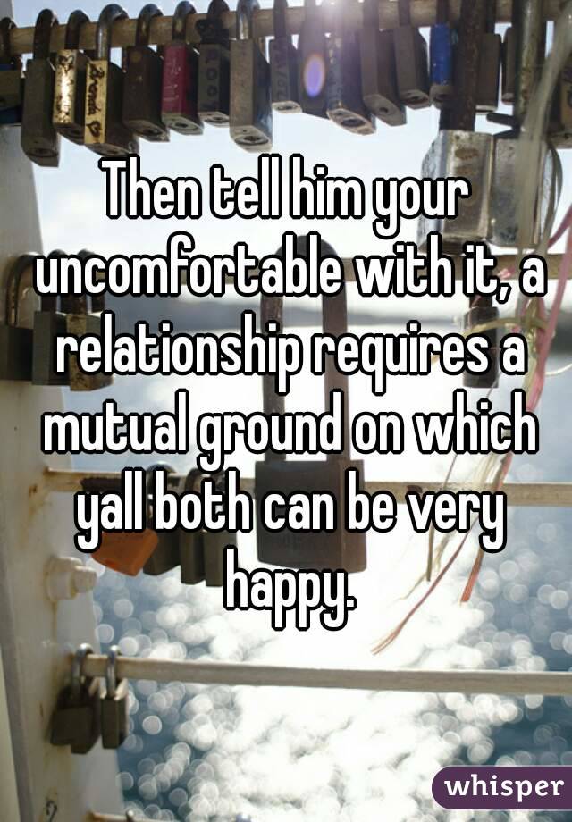 Then tell him your uncomfortable with it, a relationship requires a mutual ground on which yall both can be very happy.