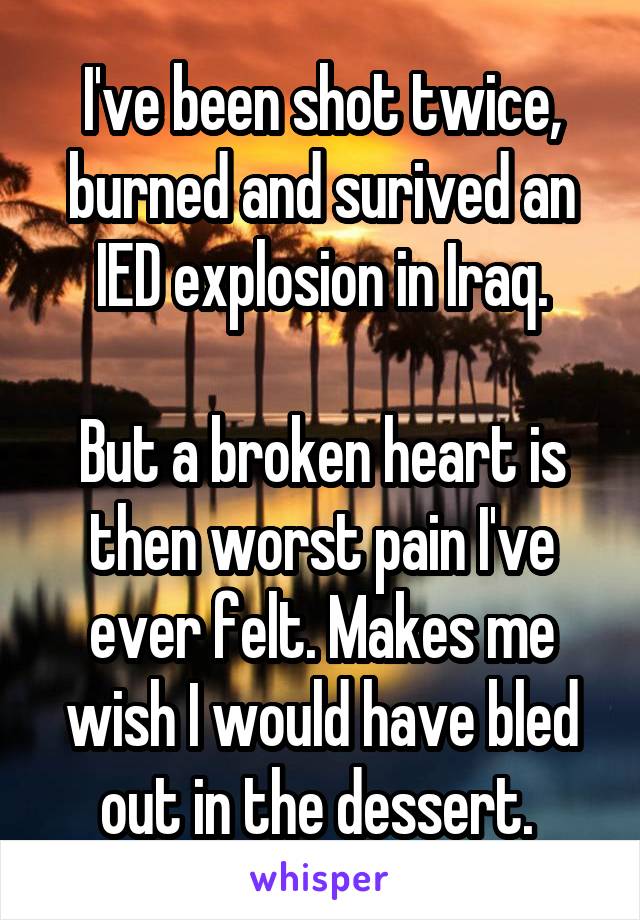 I've been shot twice, burned and surived an IED explosion in Iraq.

But a broken heart is then worst pain I've ever felt. Makes me wish I would have bled out in the dessert. 