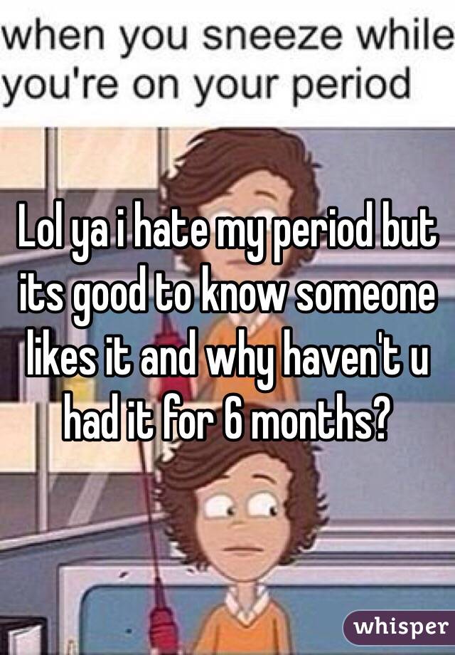 Lol ya i hate my period but its good to know someone likes it and why haven't u had it for 6 months?