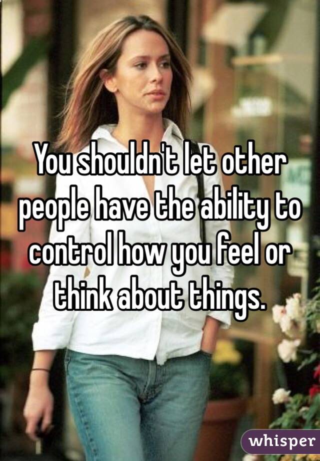 You shouldn't let other people have the ability to control how you feel or think about things. 