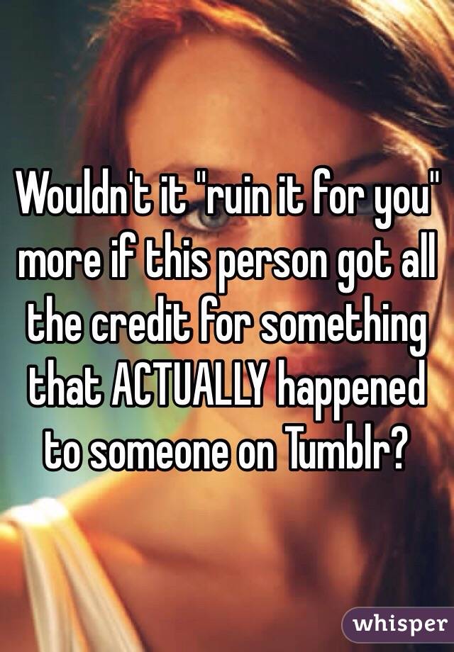 Wouldn't it "ruin it for you" more if this person got all the credit for something that ACTUALLY happened to someone on Tumblr?