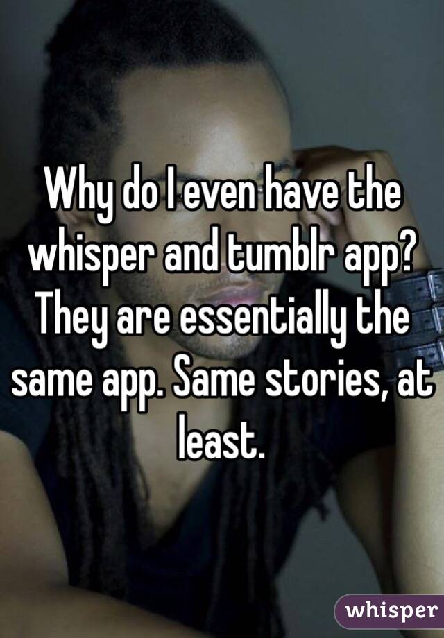 Why do I even have the whisper and tumblr app? They are essentially the same app. Same stories, at least.