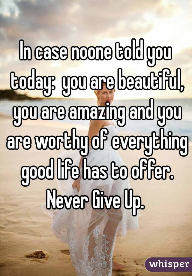 In case noone told you today:  you are beautiful, you are amazing and you are worthy of everything good life has to offer. Never Give Up. 