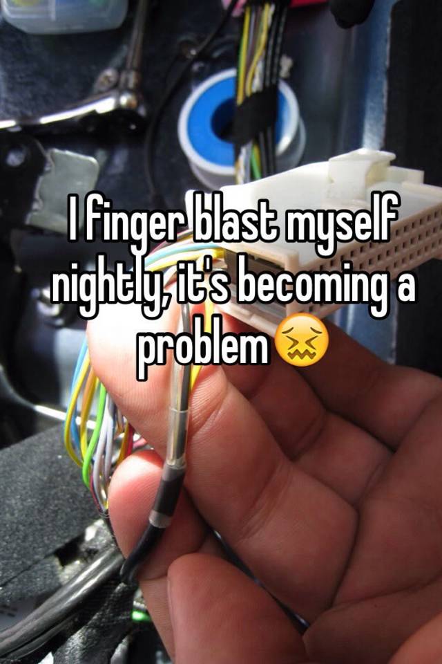 I finger blast myself nightly, it's becoming a problem😖